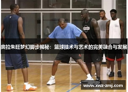 奥拉朱旺梦幻脚步揭秘:篮球技术与艺术的完美融合与发展 奥拉朱旺梦幻脚步揭秘:篮球技术与艺术的完美融合与发展