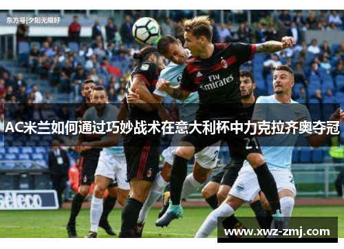 AC米兰如何通过巧妙战术在意大利杯中力克拉齐奥夺冠 AC米兰如何通过巧妙战术在意大利杯中力克拉齐奥夺冠