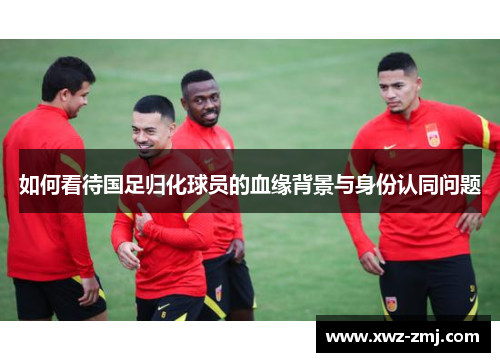 如何看待国足归化球员的血缘背景与身份认同问题