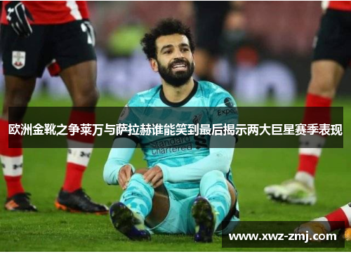 欧洲金靴之争莱万与萨拉赫谁能笑到最后揭示两大巨星赛季表现