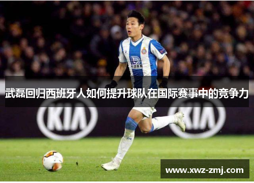 武磊回归西班牙人如何提升球队在国际赛事中的竞争力 武磊回归西班牙人如何提升球队在国际赛事中的竞争力