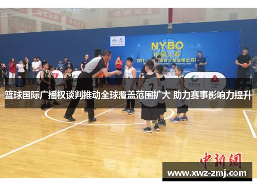 篮球国际广播权谈判推动全球覆盖范围扩大 助力赛事影响力提升