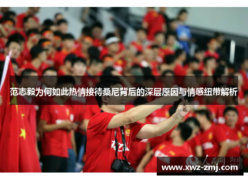 范志毅为何如此热情接待桑尼背后的深层原因与情感纽带解析 范志毅为何如此热情接待桑尼背后的深层原因与情感纽带解析