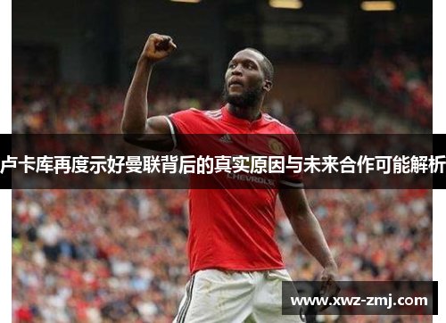 卢卡库再度示好曼联背后的真实原因与未来合作可能解析 卢卡库再度示好曼联背后的真实原因与未来合作可能解析