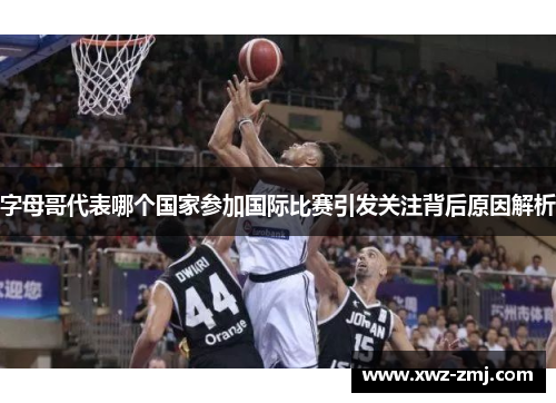 字母哥代表哪个国家参加国际比赛引发关注背后原因解析 字母哥代表哪个国家参加国际比赛引发关注背后原因解析