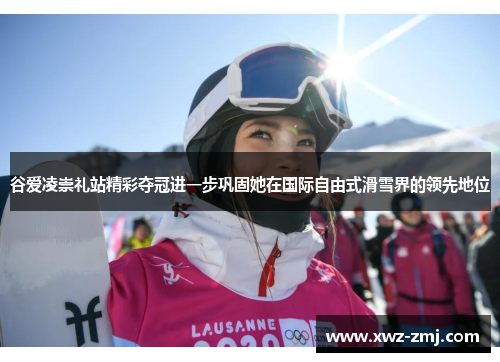 谷爱凌崇礼站精彩夺冠进一步巩固她在国际自由式滑雪界的领先地位 谷爱凌崇礼站精彩夺冠进一步巩固她在国际自由式滑雪界的领先地位