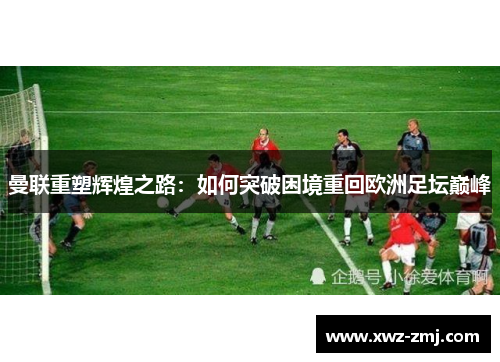 曼联重塑辉煌之路:如何突破困境重回欧洲足坛巅峰 曼联重塑辉煌之路:如何突破困境重回欧洲足坛巅峰