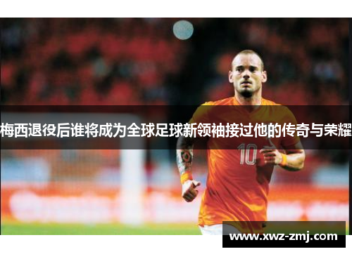 梅西退役后谁将成为全球足球新领袖接过他的传奇与荣耀